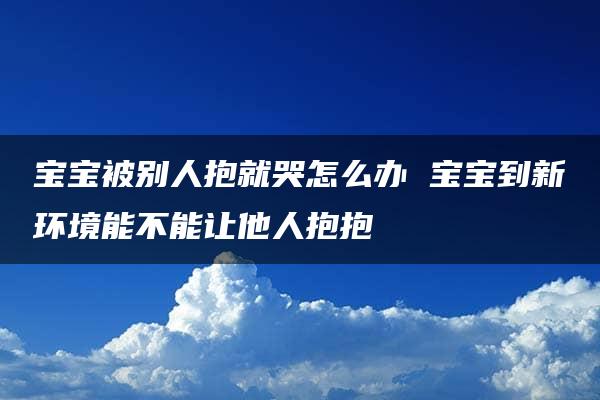 宝宝被别人抱就哭怎么办 宝宝到新环境能不能让他人抱抱