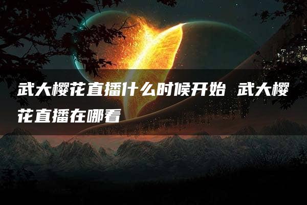 武大樱花直播什么时候开始 武大樱花直播在哪看