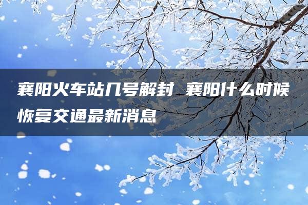 襄阳火车站几号解封 襄阳什么时候恢复交通最新消息