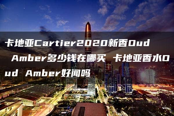 卡地亚Cartier2020新香Oud Amber多少钱在哪买 卡地亚香水Oud Amber好闻吗