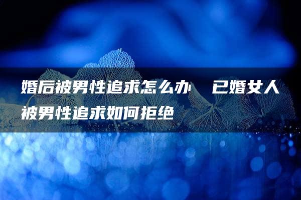 婚后被男性追求怎么办 ​已婚女人被男性追求如何拒绝