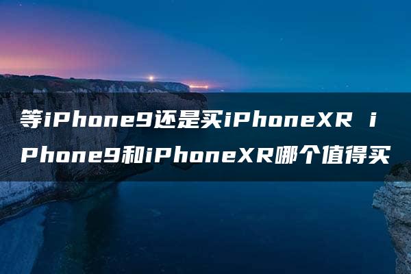 等iPhone9还是买iPhoneXR iPhone9和iPhoneXR哪个值得买