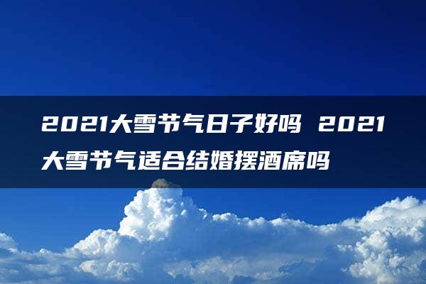 2021大雪节气日子好吗 2021大雪节气适合结婚摆酒席吗