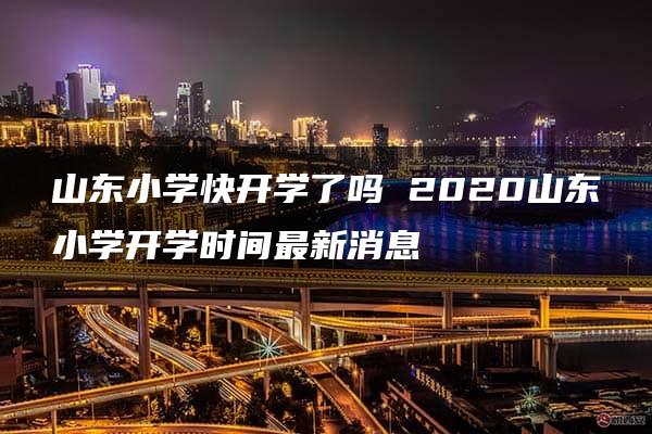 山东小学快开学了吗 2020山东小学开学时间最新消息