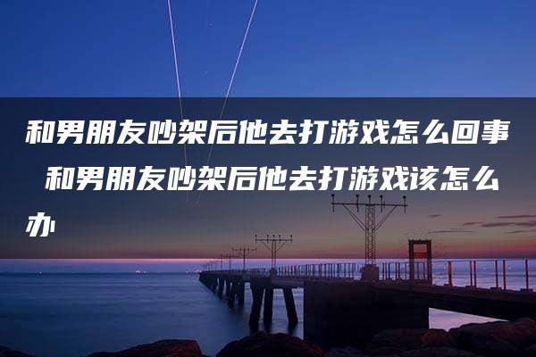 和男朋友吵架后他去打游戏怎么回事 和男朋友吵架后他去打游戏该怎么办