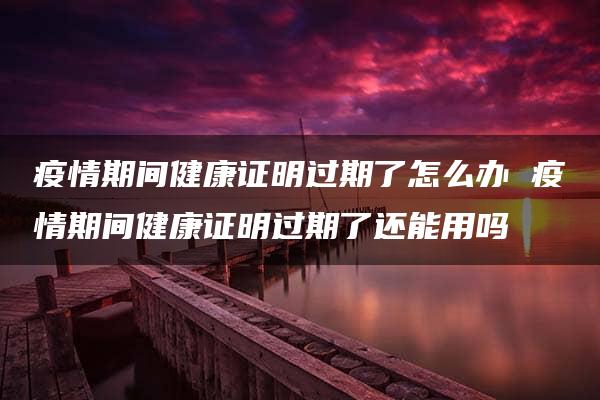 疫情期间健康证明过期了怎么办 疫情期间健康证明过期了还能用吗