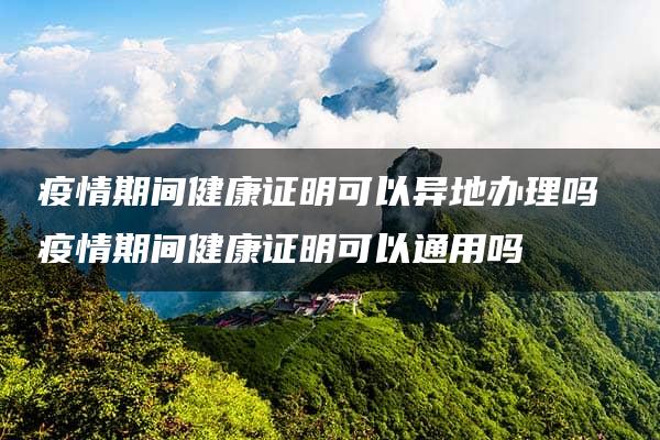 疫情期间健康证明可以异地办理吗 疫情期间健康证明可以通用吗