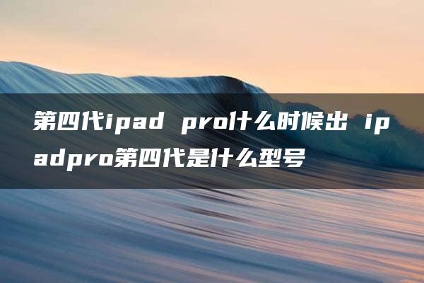 第四代ipad pro什么时候出 ipadpro第四代是什么型号