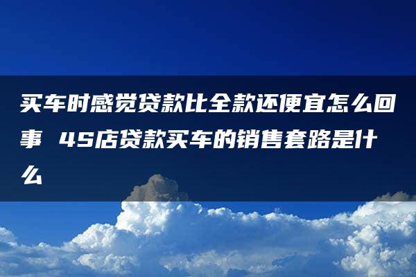 买车时感觉贷款比全款还便宜怎么回事 4S店贷款买车的销售套路是什么