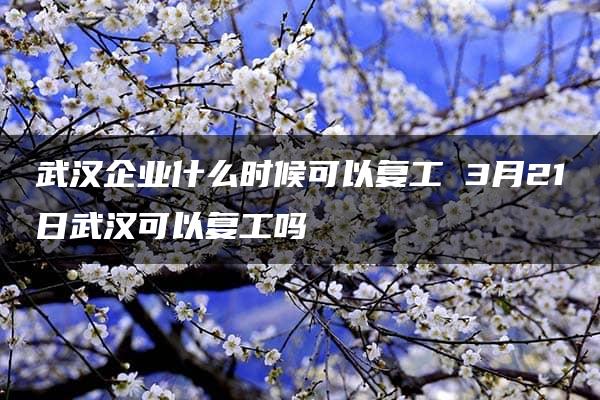 武汉企业什么时候可以复工 3月21日武汉可以复工吗