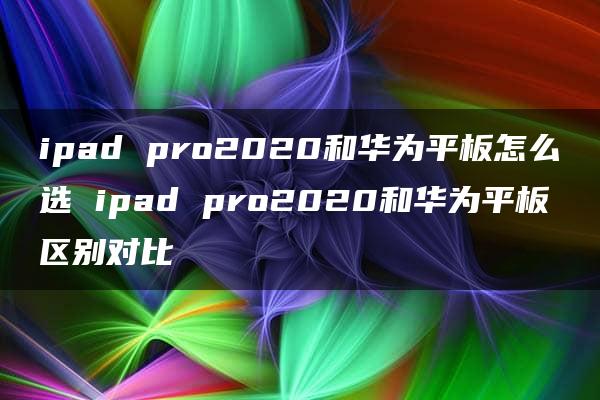 ipad pro2020和华为平板怎么选 ipad pro2020和华为平板区别对比