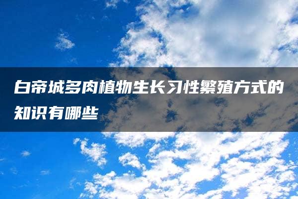 白帝城多肉植物生长习性繁殖方式的知识有哪些