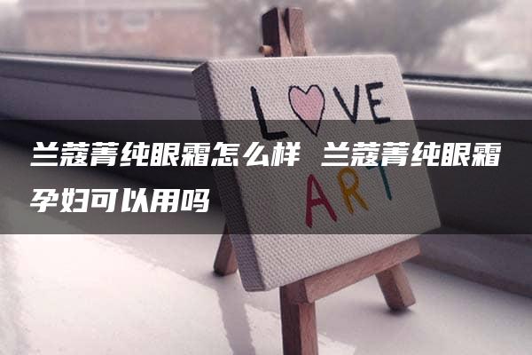 兰蔻菁纯眼霜怎么样 兰蔻菁纯眼霜孕妇可以用吗