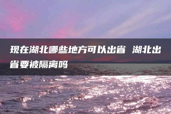 现在湖北哪些地方可以出省 湖北出省要被隔离吗