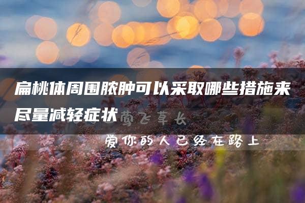 扁桃体周围脓肿可以采取哪些措施来尽量减轻症状