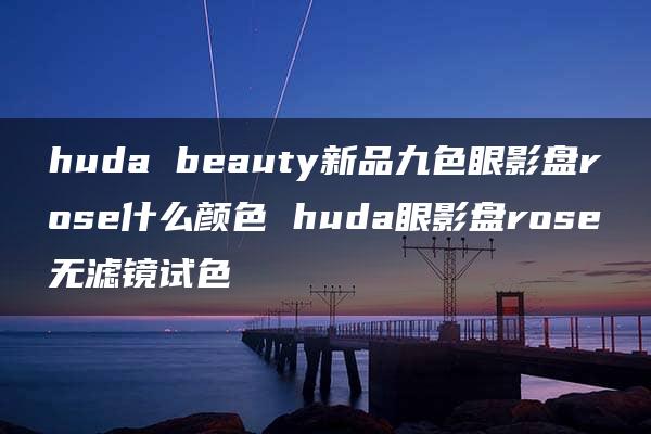 huda beauty新品九色眼影盘rose什么颜色 huda眼影盘rose无滤镜试色