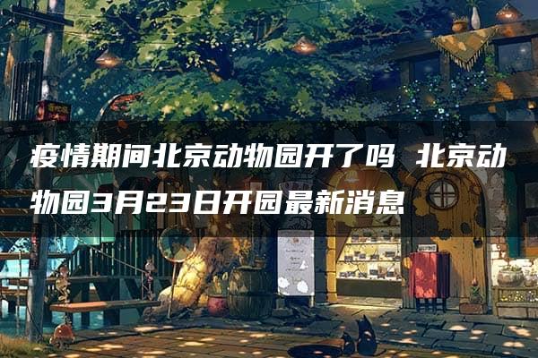 疫情期间北京动物园开了吗 北京动物园3月23日开园最新消息