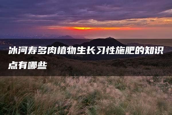 冰河寿多肉植物生长习性施肥的知识点有哪些