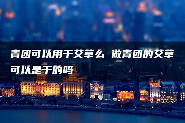 青团可以用干艾草么 做青团的艾草可以是干的吗