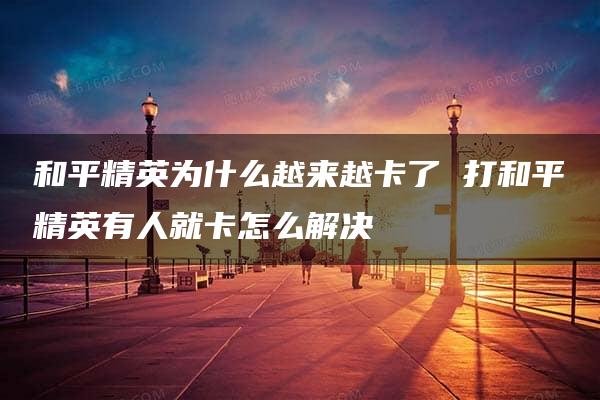 和平精英为什么越来越卡了 打和平精英有人就卡怎么解决