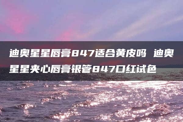 迪奥星星唇膏847适合黄皮吗 迪奥星星夹心唇膏银管847口红试色