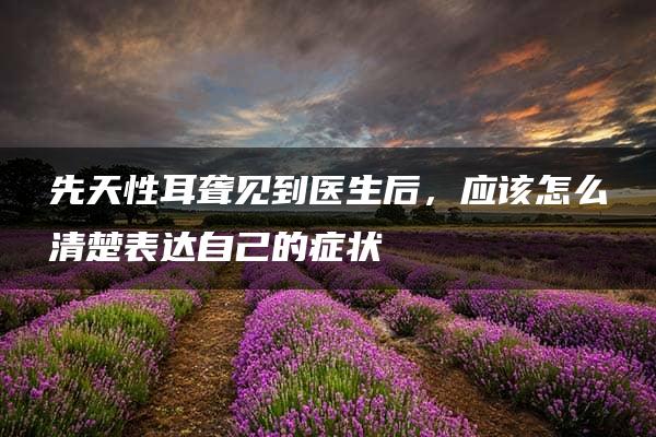 先天性耳聋见到医生后，应该怎么清楚表达自己的症状