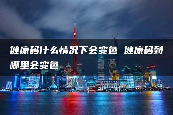 健康码什么情况下会变色 健康码到哪里会变色