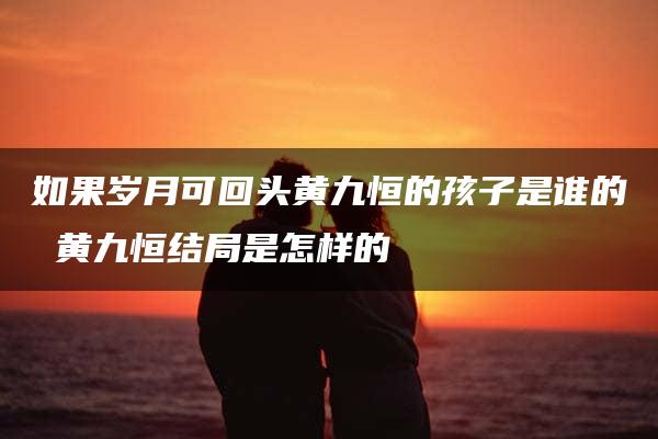 如果岁月可回头黄九恒的孩子是谁的 黄九恒结局是怎样的