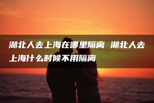 湖北人去上海在哪里隔离 湖北人去上海什么时候不用隔离