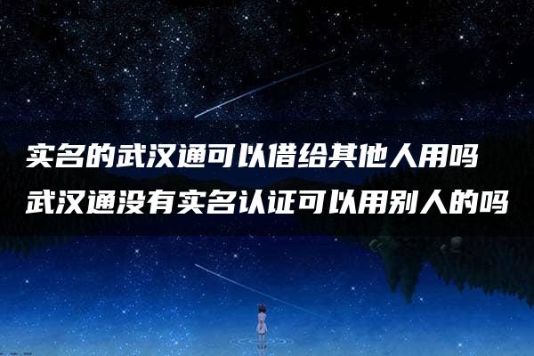 实名的武汉通可以借给其他人用吗 武汉通没有实名认证可以用别人的吗