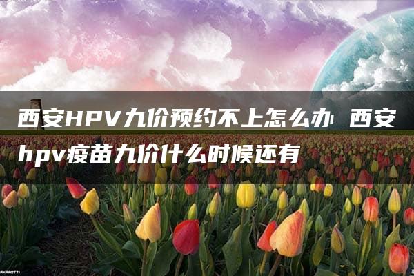 西安HPV九价预约不上怎么办 西安hpv疫苗九价什么时候还有