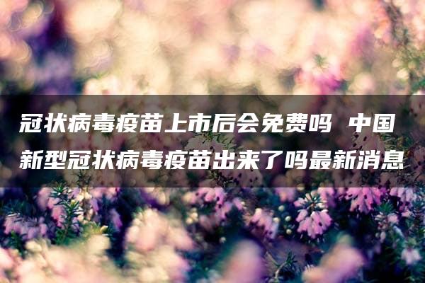 冠状病毒疫苗上市后会免费吗 中国新型冠状病毒疫苗出来了吗最新消息