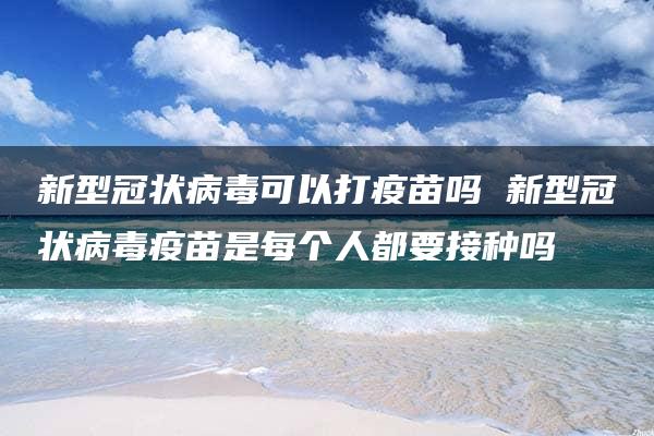 新型冠状病毒可以打疫苗吗 新型冠状病毒疫苗是每个人都要接种吗