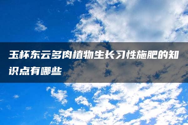 玉杯东云多肉植物生长习性施肥的知识点有哪些