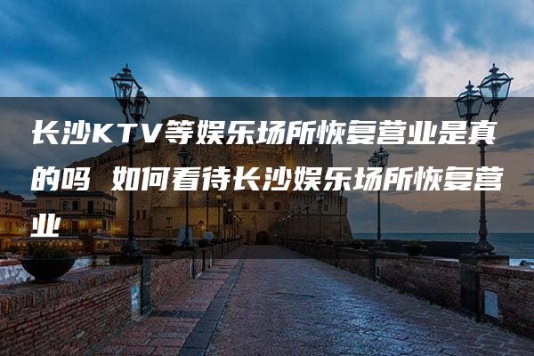 长沙KTV等娱乐场所恢复营业是真的吗 如何看待长沙娱乐场所恢复营业