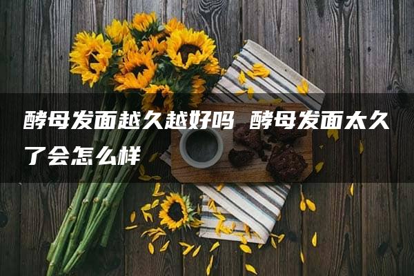 酵母发面越久越好吗 酵母发面太久了会怎么样