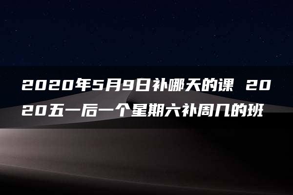 2020年5月9日补哪天的课 2020五一后一个星期六补周几的班