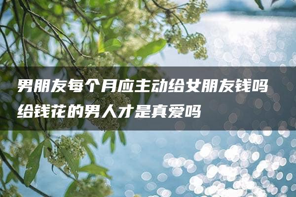 男朋友每个月应主动给女朋友钱吗 给钱花的男人才是真爱吗