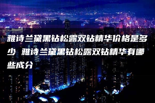 雅诗兰黛黑钻松露双钻精华价格是多少 雅诗兰黛黑钻松露双钻精华有哪些成分