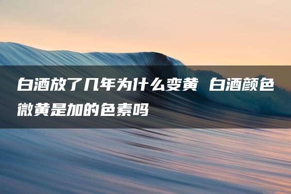 白酒放了几年为什么变黄 白酒颜色微黄是加的色素吗