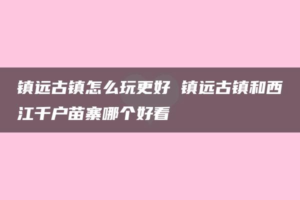 镇远古镇怎么玩更好 镇远古镇和西江千户苗寨哪个好看