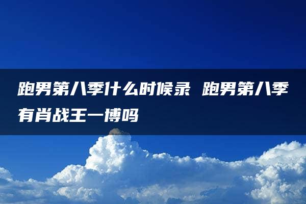 跑男第八季什么时候录 跑男第八季有肖战王一博吗