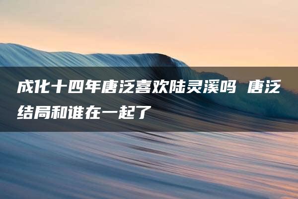 成化十四年唐泛喜欢陆灵溪吗 唐泛结局和谁在一起了