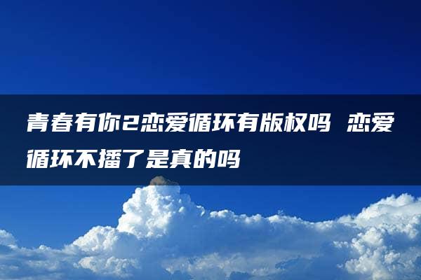 青春有你2恋爱循环有版权吗 恋爱循环不播了是真的吗