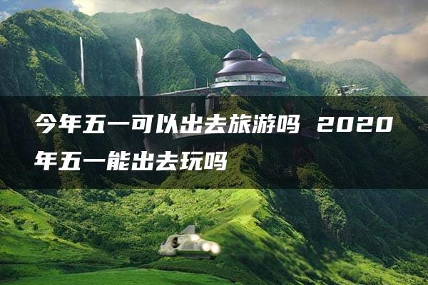 今年五一可以出去旅游吗 2020年五一能出去玩吗