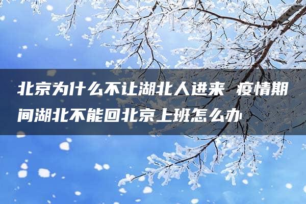 北京为什么不让湖北人进来 疫情期间湖北不能回北京上班怎么办