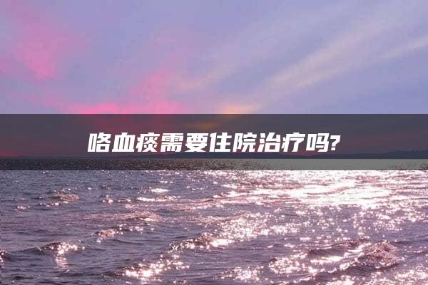 咯血痰需要住院治疗吗?