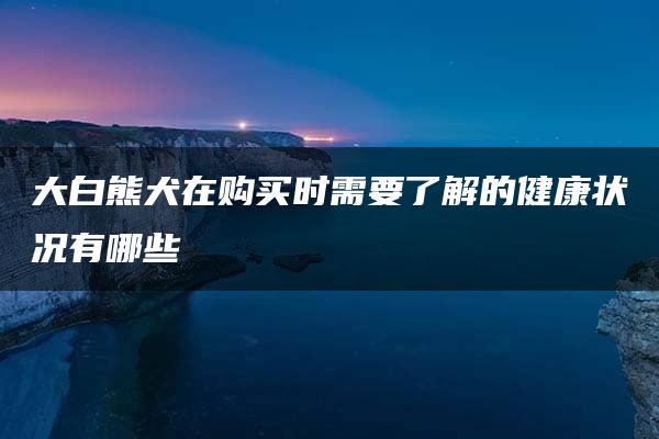 大白熊犬在购买时需要了解的健康状况有哪些