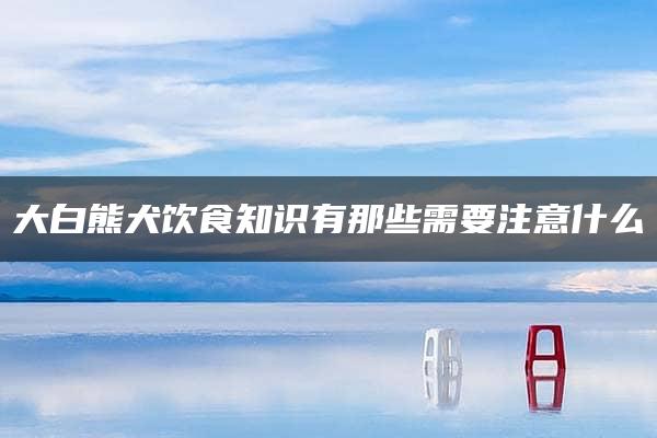 大白熊犬饮食知识有那些需要注意什么