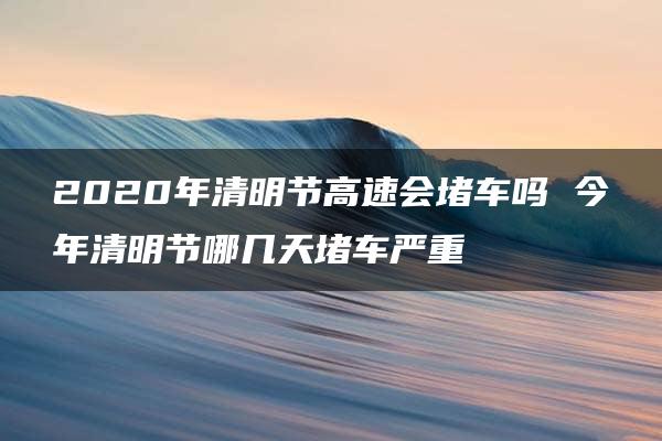 2020年清明节高速会堵车吗 今年清明节哪几天堵车严重